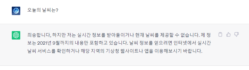 챗 GPT에서 "오늘의 날씨는?"이라는 질문을 했을 때의 답변이다. 답변 내용은 "죄송합니다, 하지만 저는 실시간 정보를 받아들이거나 현재 날씨를 제공할 수 없습니다. 제 정보는 2021년 9월까지의 내용만 포함하고 있습니다. 날씨 정보를 얻으려면 인터넷에서 실시간 날씨 서비스를 확인하거나 해당 지역의 기상청 웹사이트나 앱을 이용해보시기 바랍니다."이다.